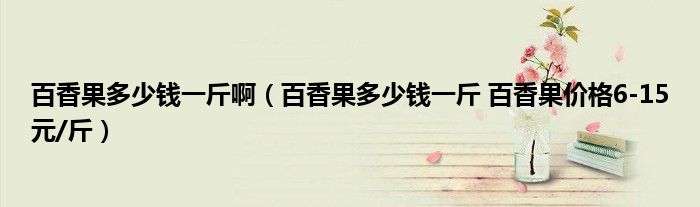 百香果多少钱一斤啊（百香果多少钱一斤 百香果价格6-15元/斤）