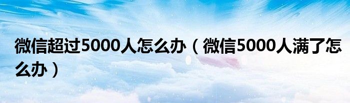 微信超过5000人怎么办（微信5000人满了怎么办）