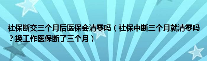 社保断交三个月后医保会清零吗（社保中断三个月就清零吗？换工作医保断了三个月）