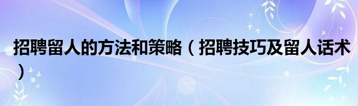 招聘留人的方法和策略（招聘技巧及留人话术）