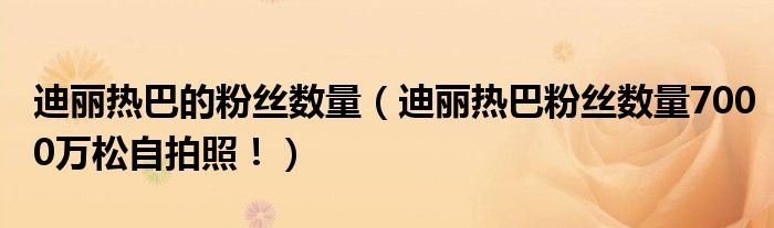 迪丽热巴的粉丝数量（迪丽热巴粉丝数量7000万松自拍照！）