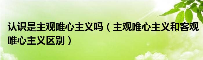 认识是主观唯心主义吗（主观唯心主义和客观唯心主义区别）