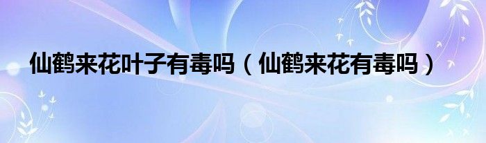 仙鹤来花叶子有毒吗（仙鹤来花有毒吗）