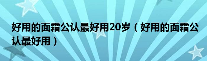 好用的面霜公认最好用20岁（好用的面霜公认最好用）