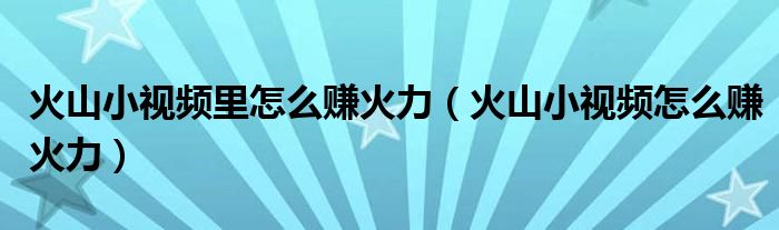 火山小视频里怎么赚火力（火山小视频怎么赚火力）