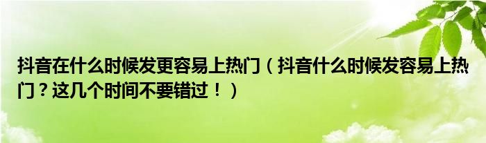 抖音在什么时候发更容易上热门（抖音什么时候发容易上热门？这几个时间不要错过！）