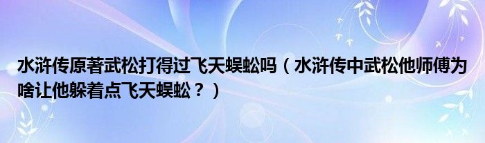 水浒传原著武松打得过飞天蜈蚣吗（水浒传中武松他师傅为啥让他躲着点飞天蜈蚣？）