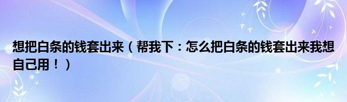 想把白条的钱套出来（帮我下：怎么把白条的钱套出来我想自己用！）