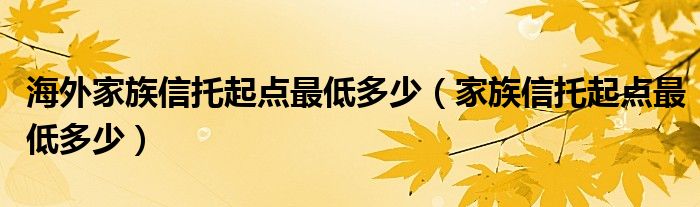 海外家族信托起点最低多少（家族信托起点最低多少）