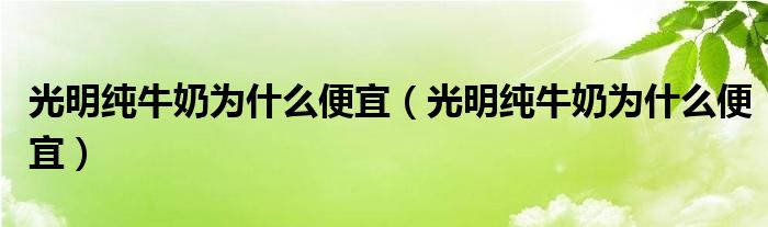 光明纯牛奶为什么便宜（光明纯牛奶为什么便宜）