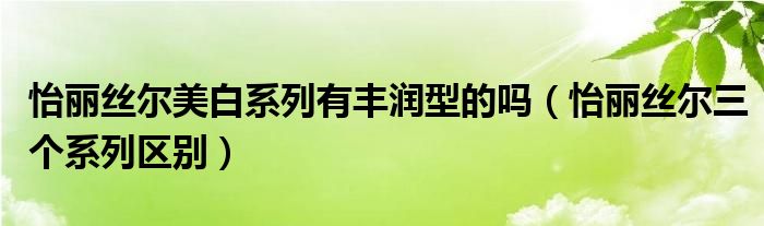 怡丽丝尔美白系列有丰润型的吗（怡丽丝尔三个系列区别）