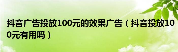 抖音广告投放100元的效果广告（抖音投放100元有用吗）