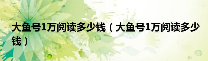 大鱼号1万阅读多少钱（大鱼号1万阅读多少钱）