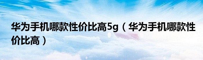 华为手机哪款性价比高5g（华为手机哪款性价比高）