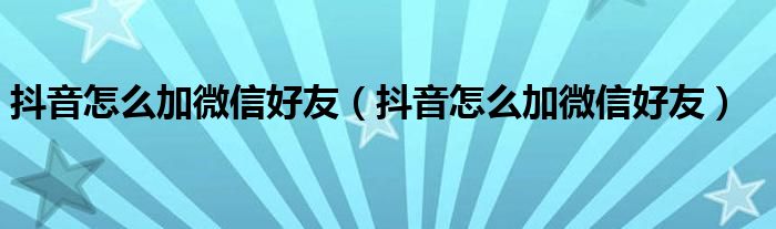 抖音怎么加微信好友（抖音怎么加微信好友）