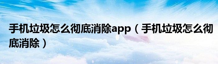 手机垃圾怎么彻底消除app（手机垃圾怎么彻底消除）