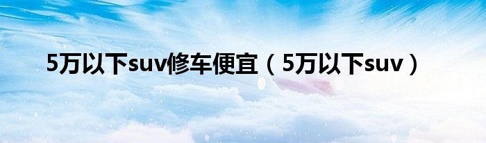 5万以下suv修车便宜（5万以下suv）