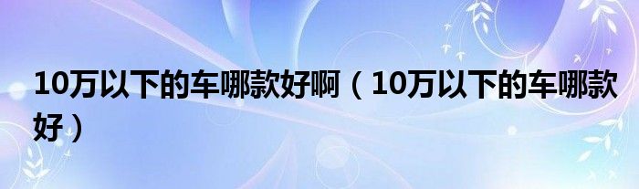 10万以下的车哪款好啊（10万以下的车哪款好）