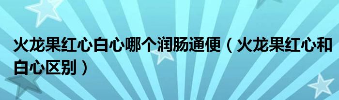 火龙果红心白心哪个润肠通便（火龙果红心和白心区别）