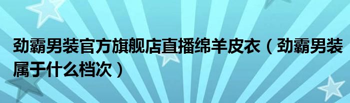 劲霸男装官方旗舰店直播绵羊皮衣（劲霸男装属于什么档次）