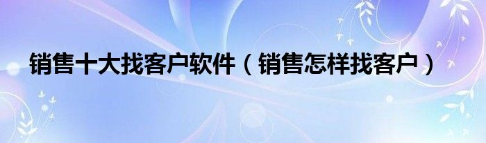 销售十大找客户软件（销售怎样找客户）