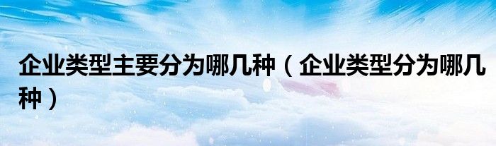 企业类型主要分为哪几种（企业类型分为哪几种）