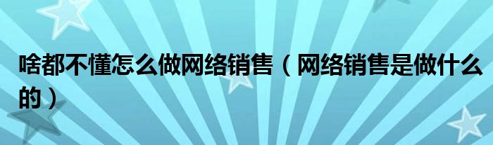 啥都不懂怎么做网络销售（网络销售是做什么的）