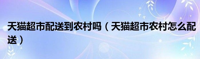 天猫超市配送到农村吗（天猫超市农村怎么配送）