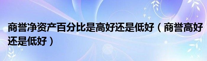 商誉净资产百分比是高好还是低好（商誉高好还是低好）