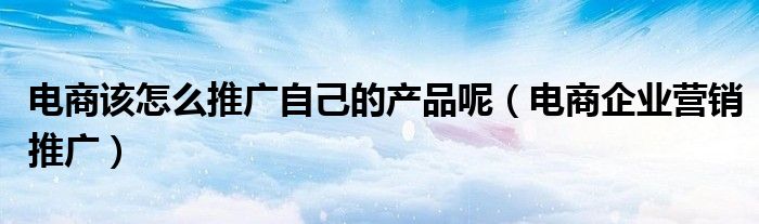 电商该怎么推广自己的产品呢（电商企业营销推广）