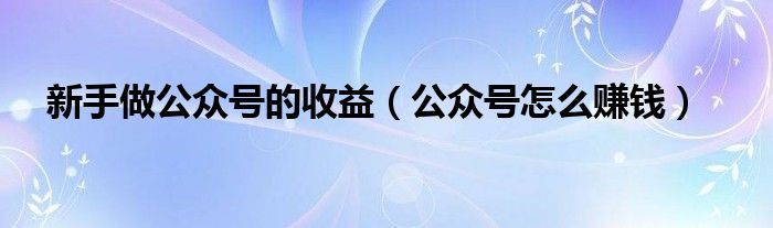 新手做公众号的收益（公众号怎么赚钱）