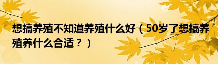 想搞养殖不知道养殖什么好（50岁了想搞养殖养什么合适？）