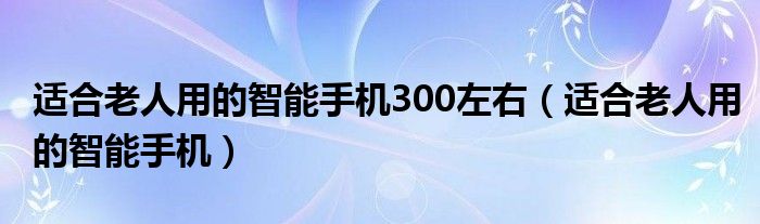 适合老人用的智能手机300左右（适合老人用的智能手机）