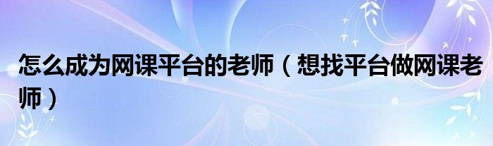 怎么成为网课平台的老师（想找平台做网课老师）