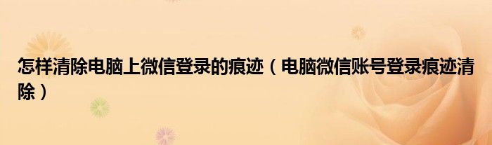 怎样清除电脑上微信登录的痕迹（电脑微信账号登录痕迹清除）