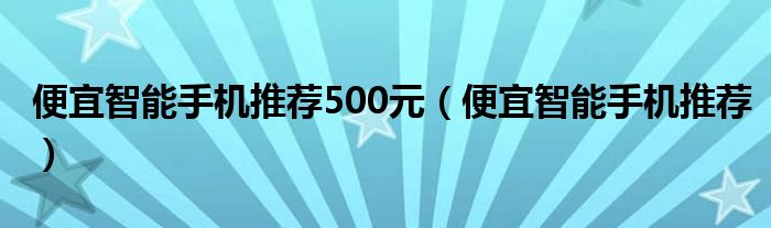 便宜智能手机推荐500元（便宜智能手机推荐）