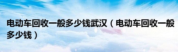 电动车回收一般多少钱武汉（电动车回收一般多少钱）