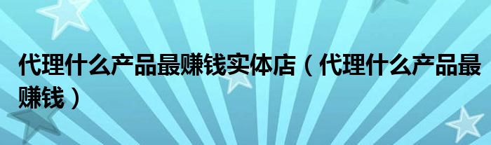 代理什么产品最赚钱实体店（代理什么产品最赚钱）