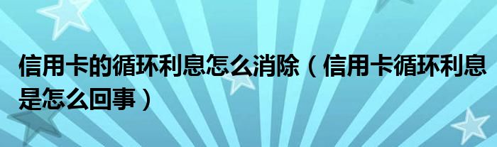 信用卡的循环利息怎么消除（信用卡循环利息是怎么回事）