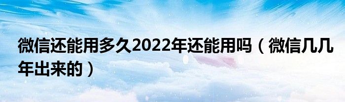 微信还能用多久2022年还能用吗（微信几几年出来的）