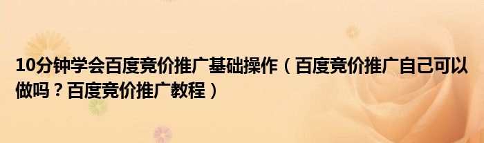 10分钟学会百度竞价推广基础操作（百度竞价推广自己可以做吗？百度竞价推广教程）