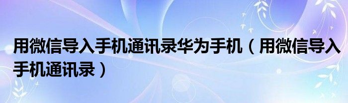 用微信导入手机通讯录华为手机（用微信导入手机通讯录）