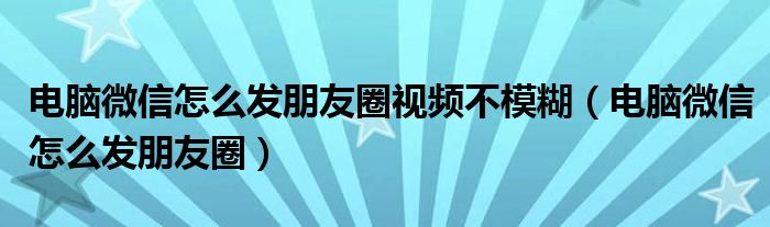 电脑微信怎么发朋友圈视频不模糊（电脑微信怎么发朋友圈）