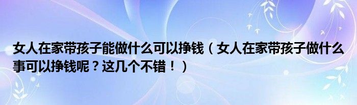 女人在家带孩子能做什么可以挣钱（女人在家带孩子做什么事可以挣钱呢？这几个不错！）