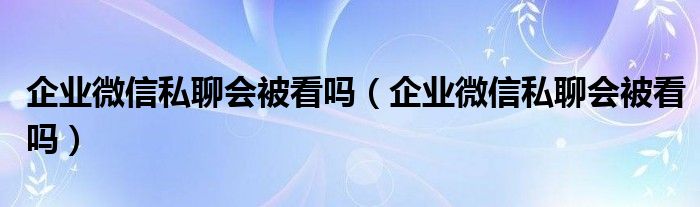 企业微信私聊会被看吗（企业微信私聊会被看吗）