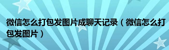 微信怎么打包发图片成聊天记录（微信怎么打包发图片）