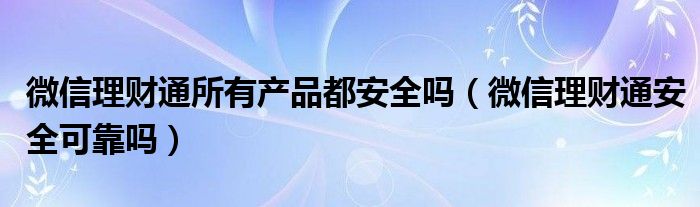 微信理财通所有产品都安全吗（微信理财通安全可靠吗）