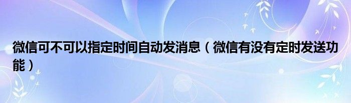 微信可不可以指定时间自动发消息（微信有没有定时发送功能）