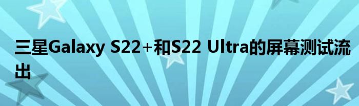 三星Galaxy S22+和S22 Ultra的屏幕测试流出