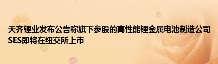 天齐锂业发布公告称旗下参股的高性能锂金属电池制造公司SES即将在纽交所上市